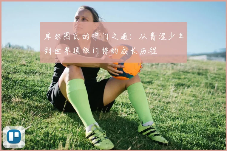 库尔图瓦的守门之道：从青涩少年到世界顶级门将的成长历程
