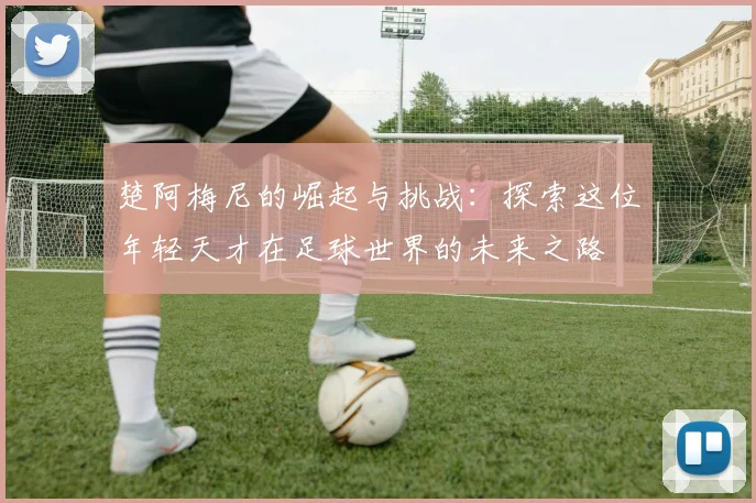 楚阿梅尼的崛起与挑战：探索这位年轻天才在足球世界的未来之路