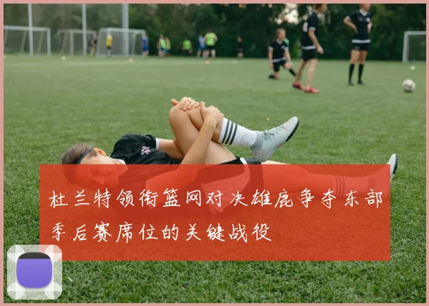 杜兰特领衔篮网对决雄鹿争夺东部季后赛席位的关键战役