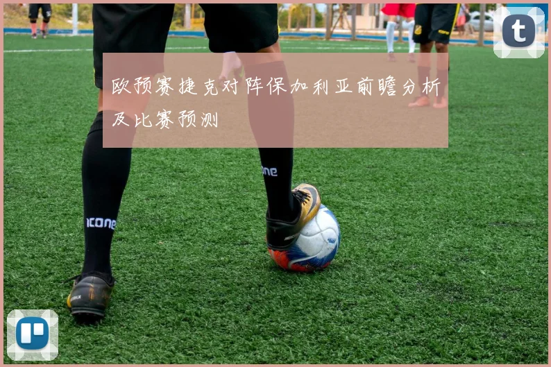 欧预赛捷克对阵保加利亚前瞻分析及比赛预测