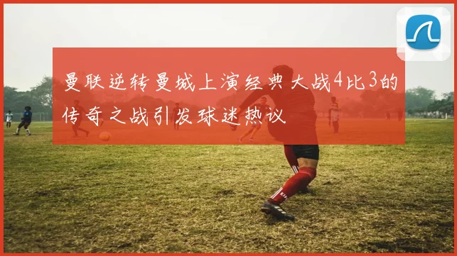 曼联逆转曼城上演经典大战4比3的传奇之战引发球迷热议