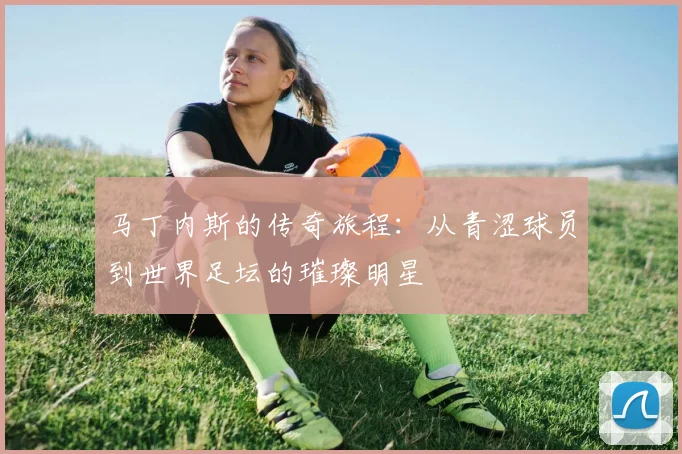 马丁内斯的传奇旅程：从青涩球员到世界足坛的璀璨明星