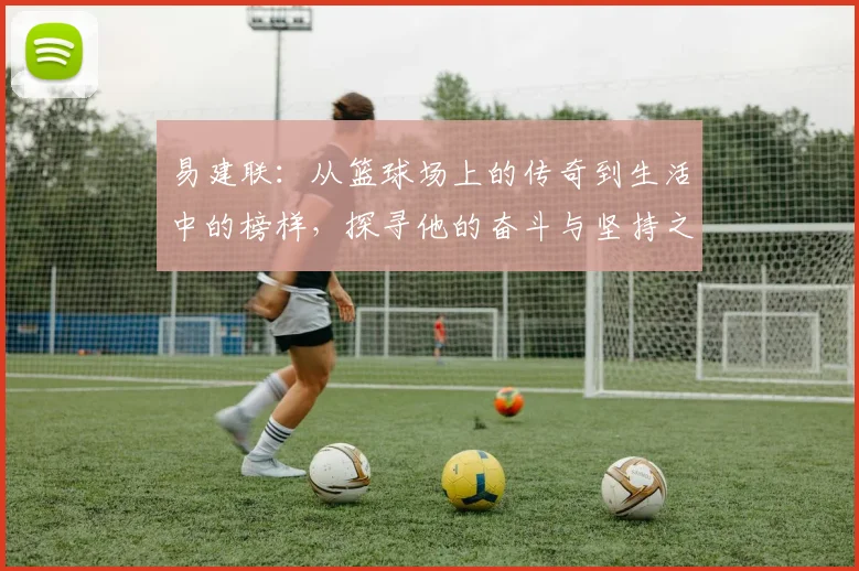 易建联：从篮球场上的传奇到生活中的榜样，探寻他的奋斗与坚持之路