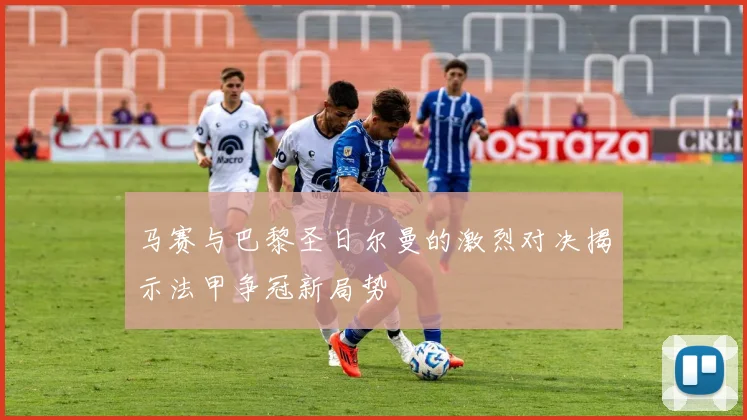 马赛与巴黎圣日尔曼的激烈对决揭示法甲争冠新局势