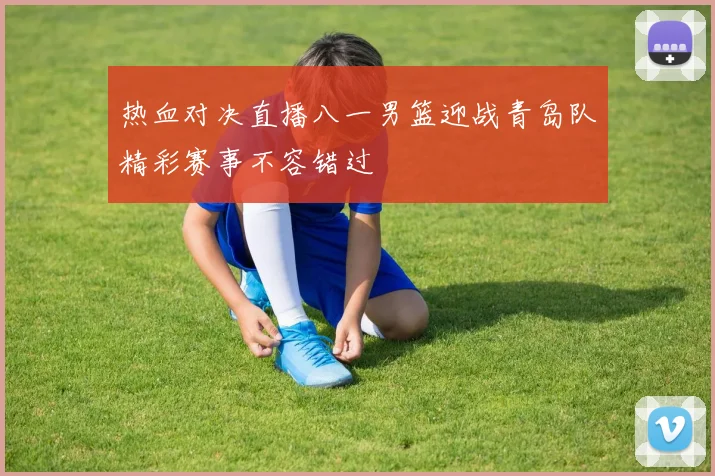 热血对决直播八一男篮迎战青岛队精彩赛事不容错过