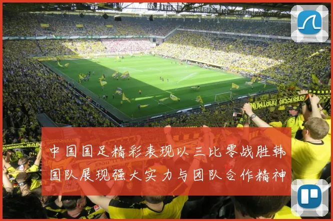 中国国足精彩表现以三比零战胜韩国队展现强大实力与团队合作精神