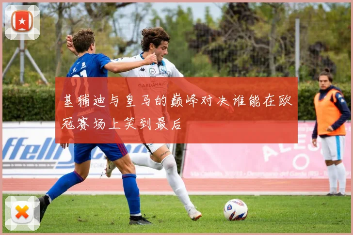 基辅迪与皇马的巅峰对决谁能在欧冠赛场上笑到最后